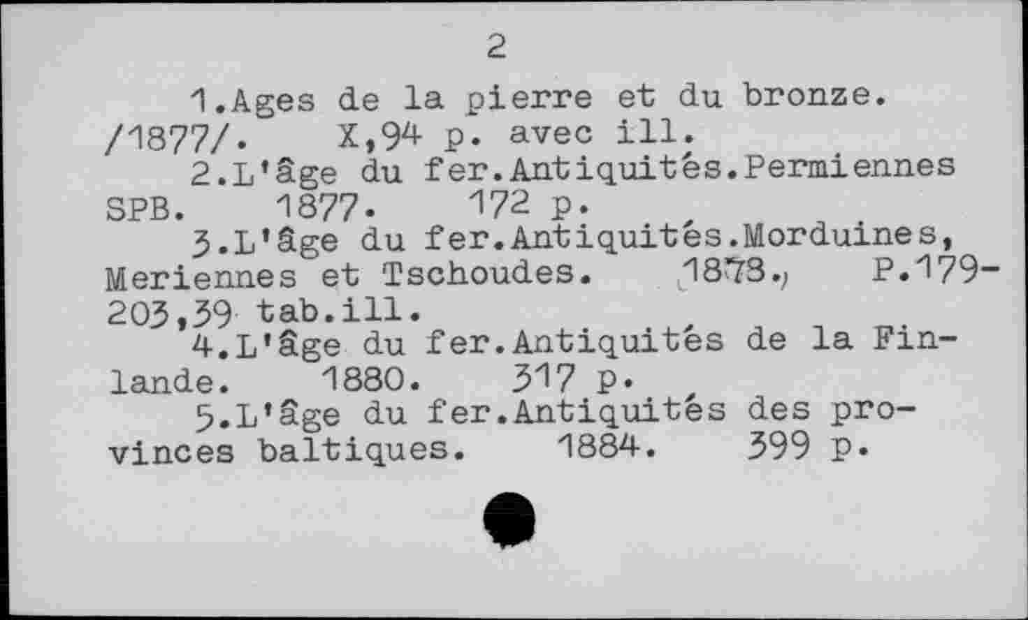 ﻿2
1.	Ages de la pierre et du bronze.
/1877/.	X,94 p. avec ill.
2.	L’âge du fer.Antiquités.Permiennes
SPB. 1877-	172 P*
3.	L'âge du fer.Antiquites.Morduines, Meriennes et Tschoudes. L18^3.; P.179 203,39 tab.ill.
4.	L'âge du fer.Antiquités de la Finlande. 1880. ЗІ/ P»
5.	L'âge du fer.Antiquités des provinces baltiques. 1884.	399 p.